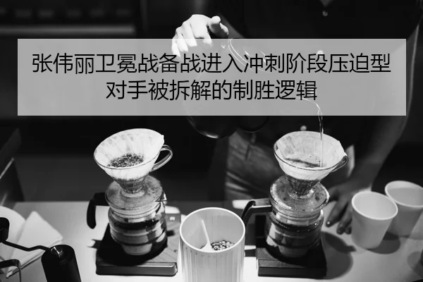 张伟丽卫冕战备战进入冲刺阶段压迫型对手被拆解的制胜逻辑
