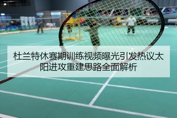 杜兰特休赛期训练视频曝光引发热议太阳进攻重建思路全面解析