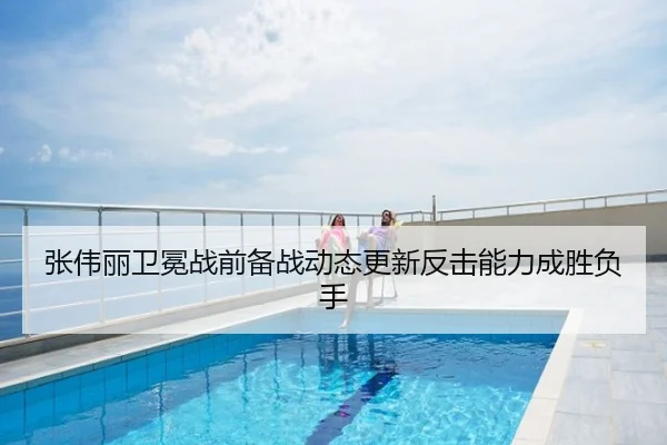 张伟丽卫冕战前备战动态更新反击能力成胜负手