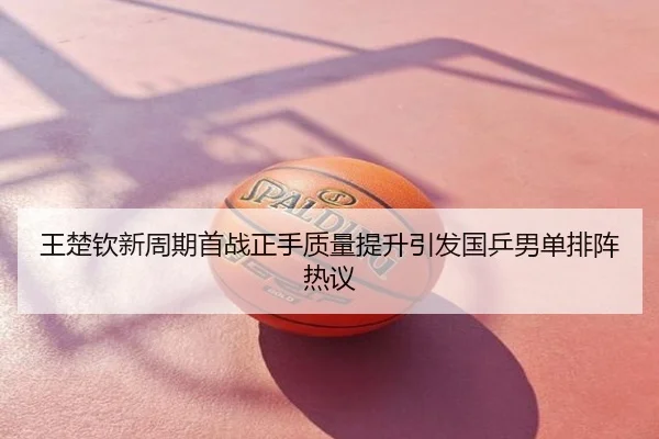 王楚钦新周期首战正手质量提升引发国乒男单排阵热议