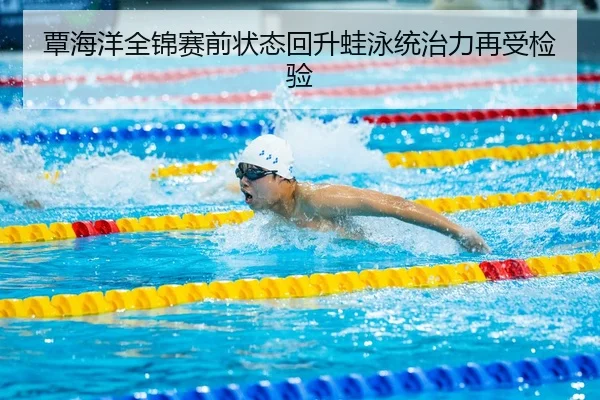 覃海洋全锦赛前状态回升蛙泳统治力再受检验