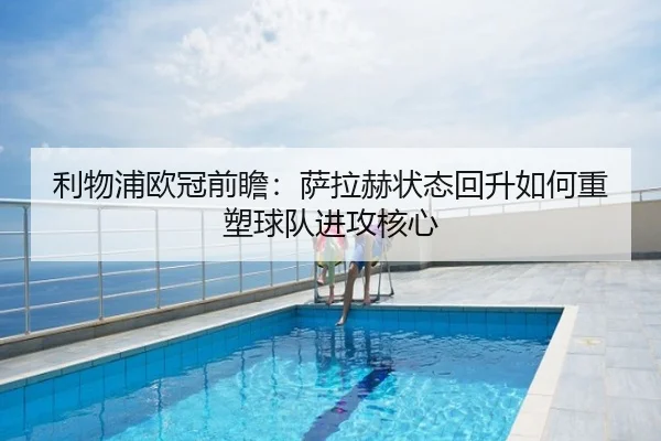 利物浦欧冠前瞻：萨拉赫状态回升如何重塑球队进攻核心