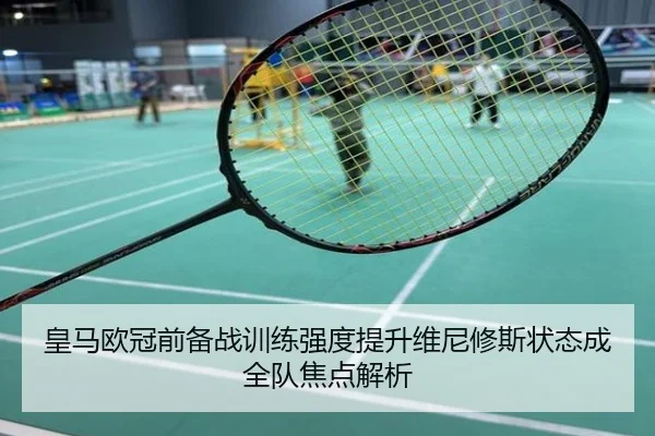 皇马欧冠前备战训练强度提升维尼修斯状态成全队焦点解析